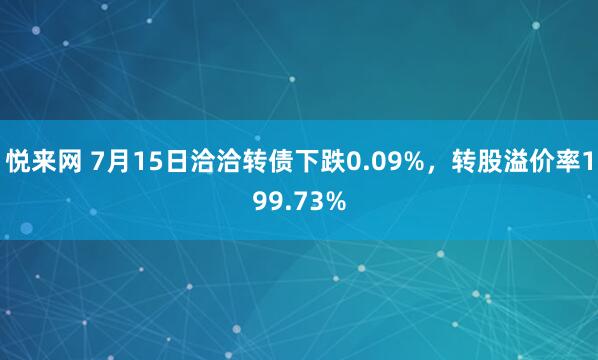 悦来网 7月15日洽洽转债下跌0.09%，转股溢价率199.73%