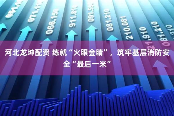 河北龙坤配资 练就“火眼金睛”，筑牢基层消防安全“最后一米”